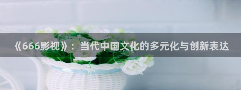 eesuu影院：《666影视》：当代中国文化的多元化与创新表达